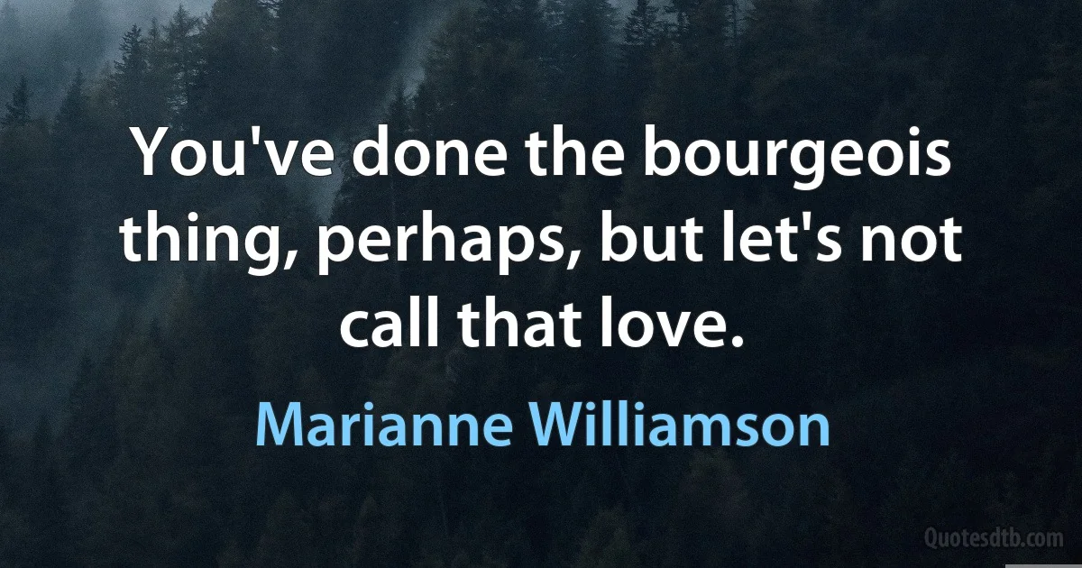 You've done the bourgeois thing, perhaps, but let's not call that love. (Marianne Williamson)