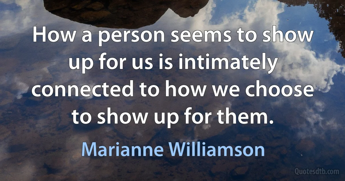 How a person seems to show up for us is intimately connected to how we choose to show up for them. (Marianne Williamson)