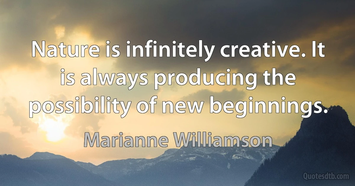 Nature is infinitely creative. It is always producing the possibility of new beginnings. (Marianne Williamson)