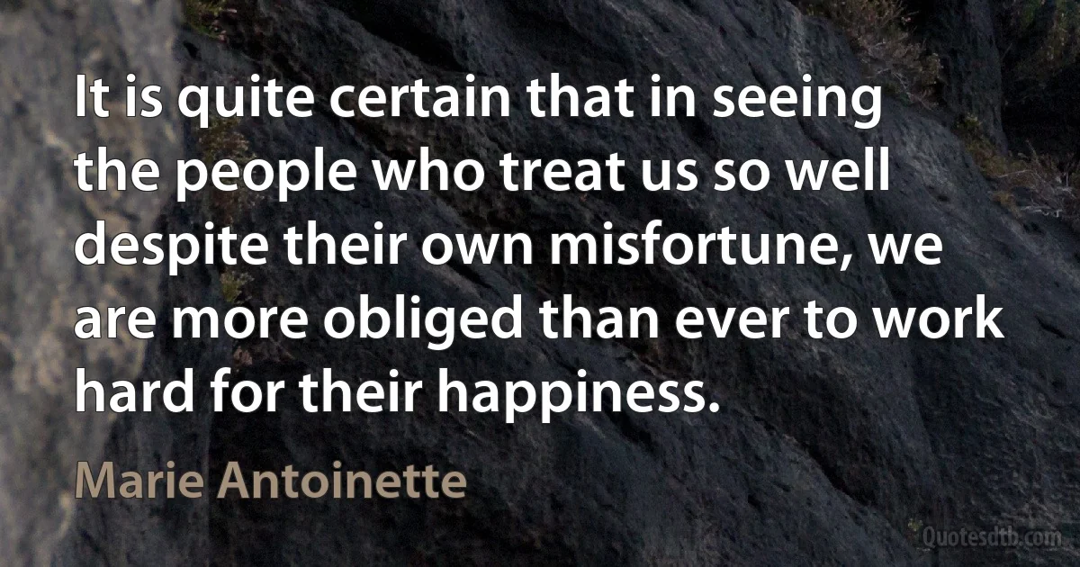 It is quite certain that in seeing the people who treat us so well despite their own misfortune, we are more obliged than ever to work hard for their happiness. (Marie Antoinette)