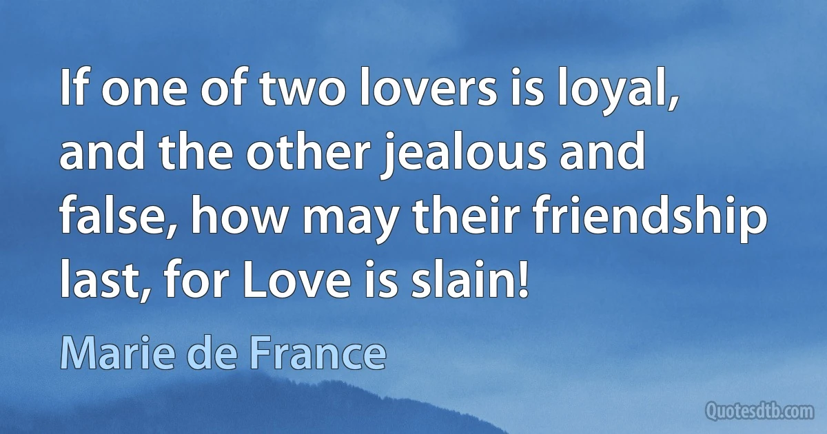 If one of two lovers is loyal, and the other jealous and false, how may their friendship last, for Love is slain! (Marie de France)