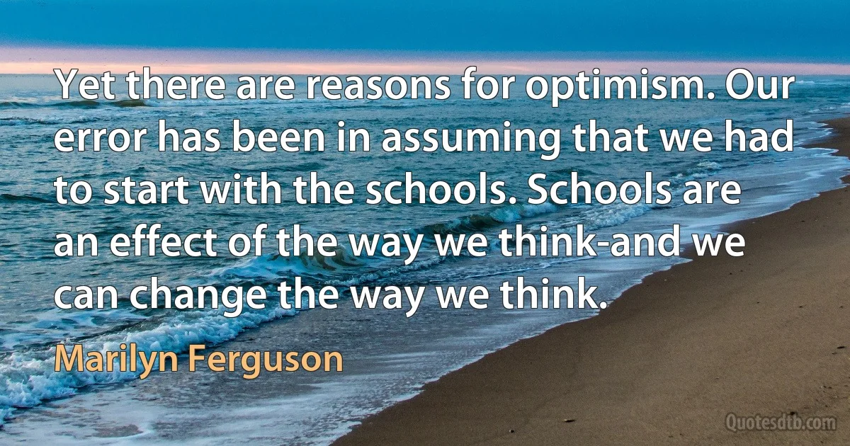 Yet there are reasons for optimism. Our error has been in assuming that we had to start with the schools. Schools are an effect of the way we think-and we can change the way we think. (Marilyn Ferguson)