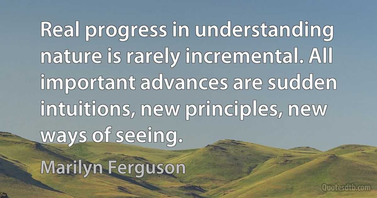 Real progress in understanding nature is rarely incremental. All important advances are sudden intuitions, new principles, new ways of seeing. (Marilyn Ferguson)