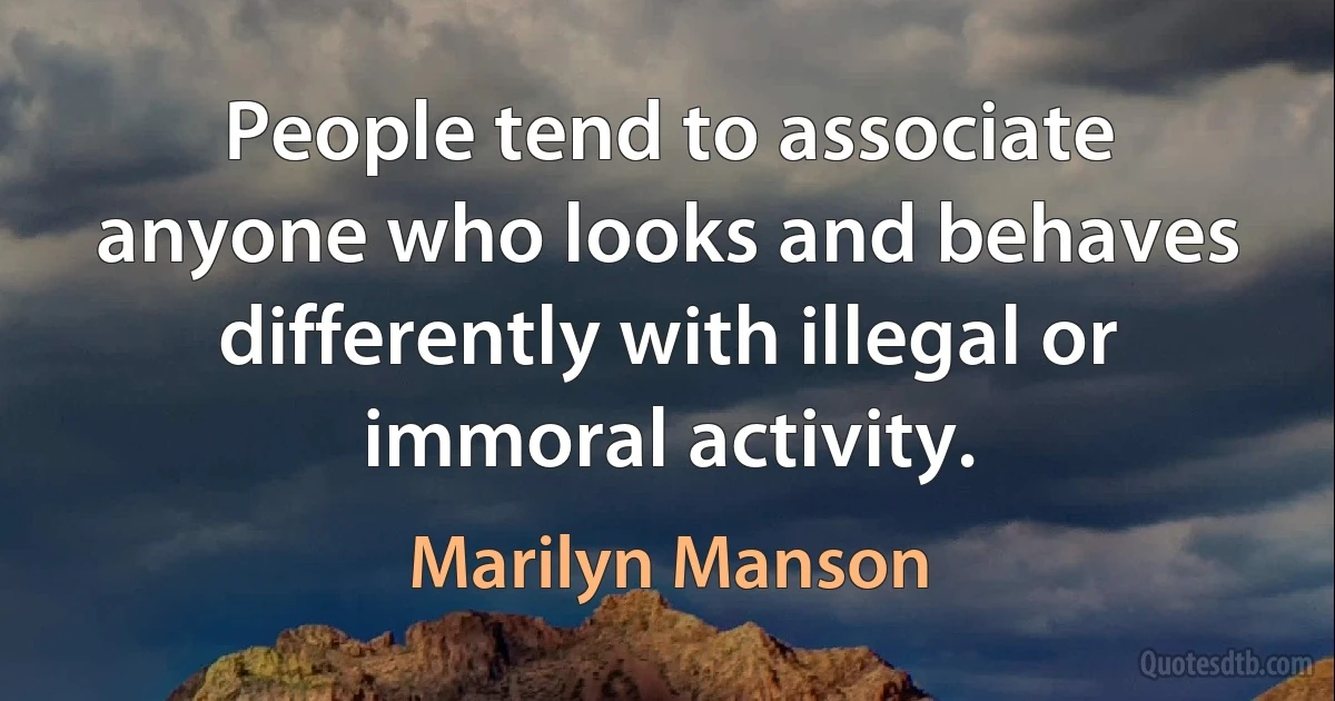 People tend to associate anyone who looks and behaves differently with illegal or immoral activity. (Marilyn Manson)