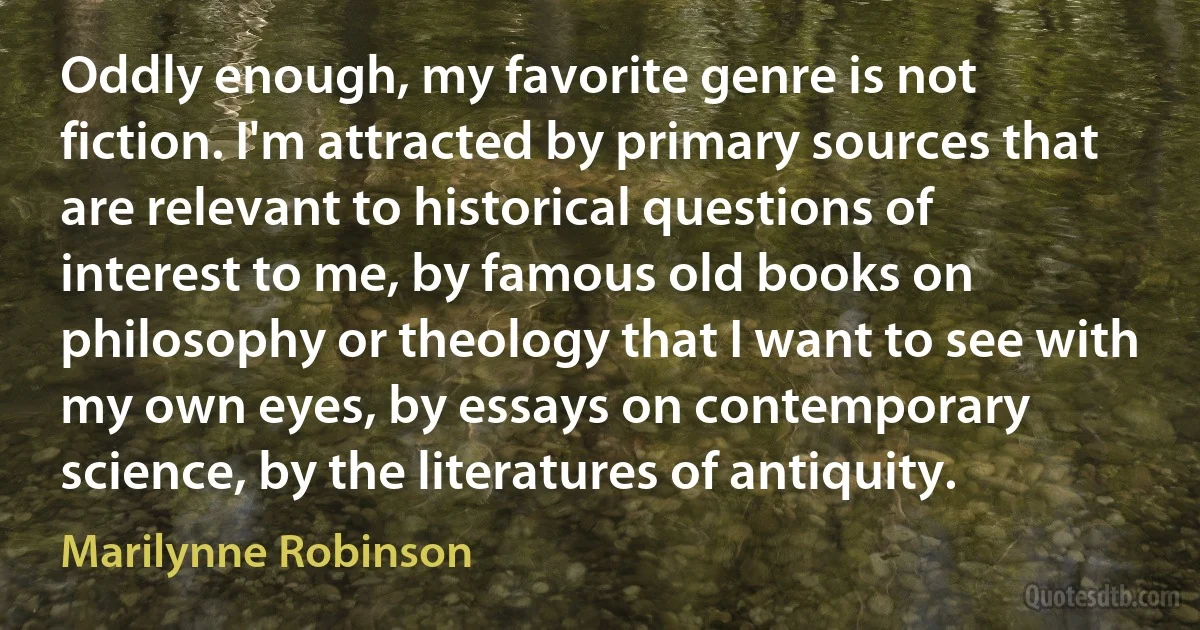 Oddly enough, my favorite genre is not fiction. I'm attracted by primary sources that are relevant to historical questions of interest to me, by famous old books on philosophy or theology that I want to see with my own eyes, by essays on contemporary science, by the literatures of antiquity. (Marilynne Robinson)