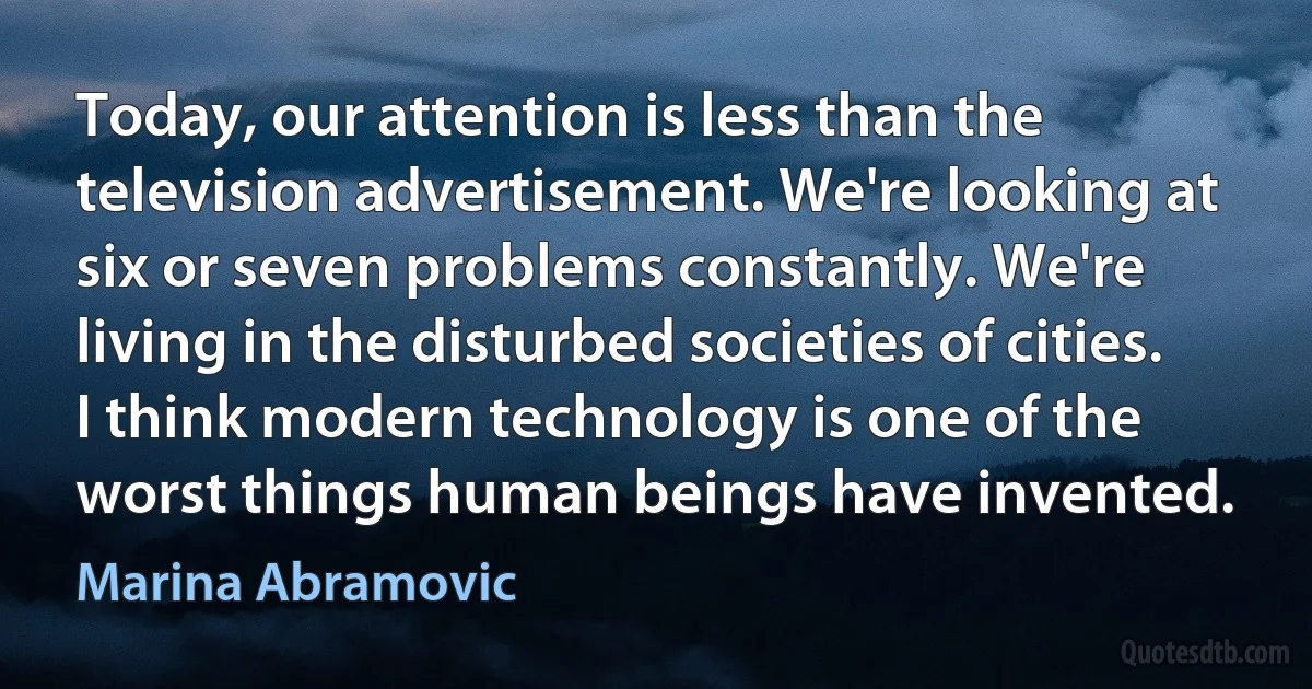 Today, our attention is less than the television advertisement. We're looking at six or seven problems constantly. We're living in the disturbed societies of cities. I think modern technology is one of the worst things human beings have invented. (Marina Abramovic)