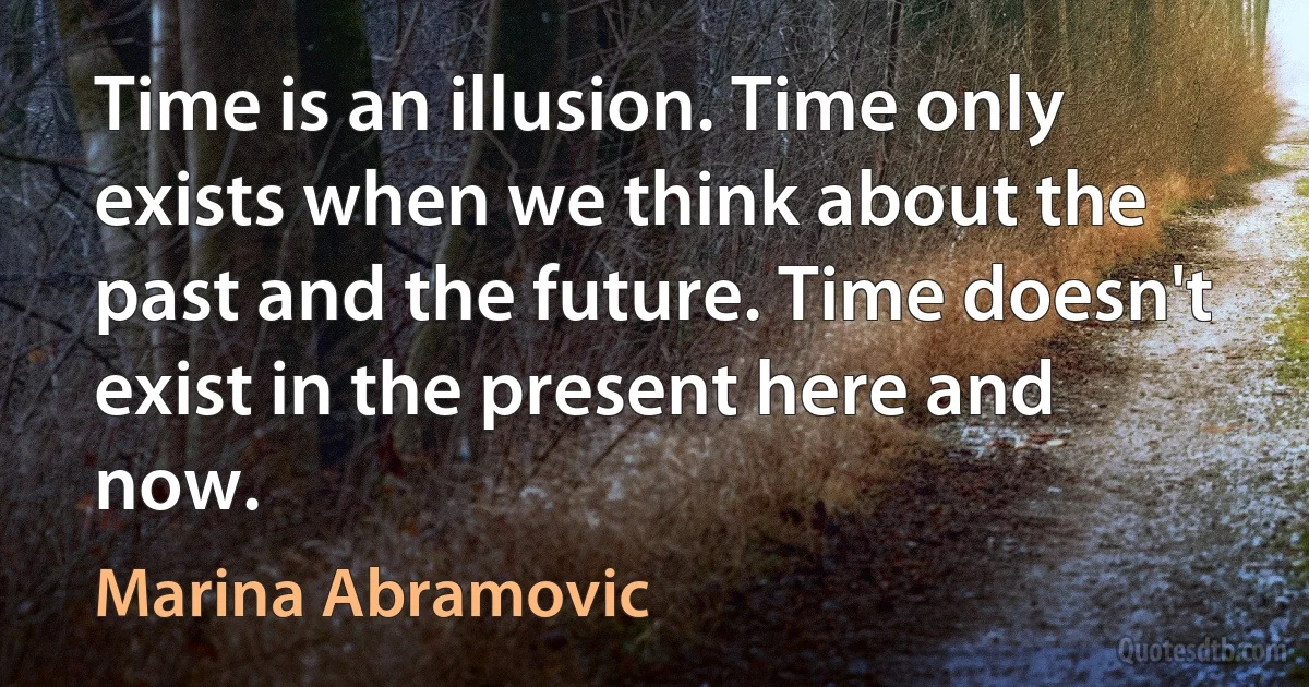 Time is an illusion. Time only exists when we think about the past and the future. Time doesn't exist in the present here and now. (Marina Abramovic)