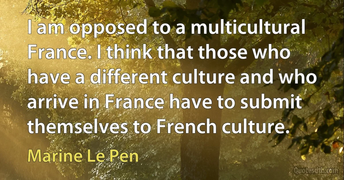 I am opposed to a multicultural France. I think that those who have a different culture and who arrive in France have to submit themselves to French culture. (Marine Le Pen)