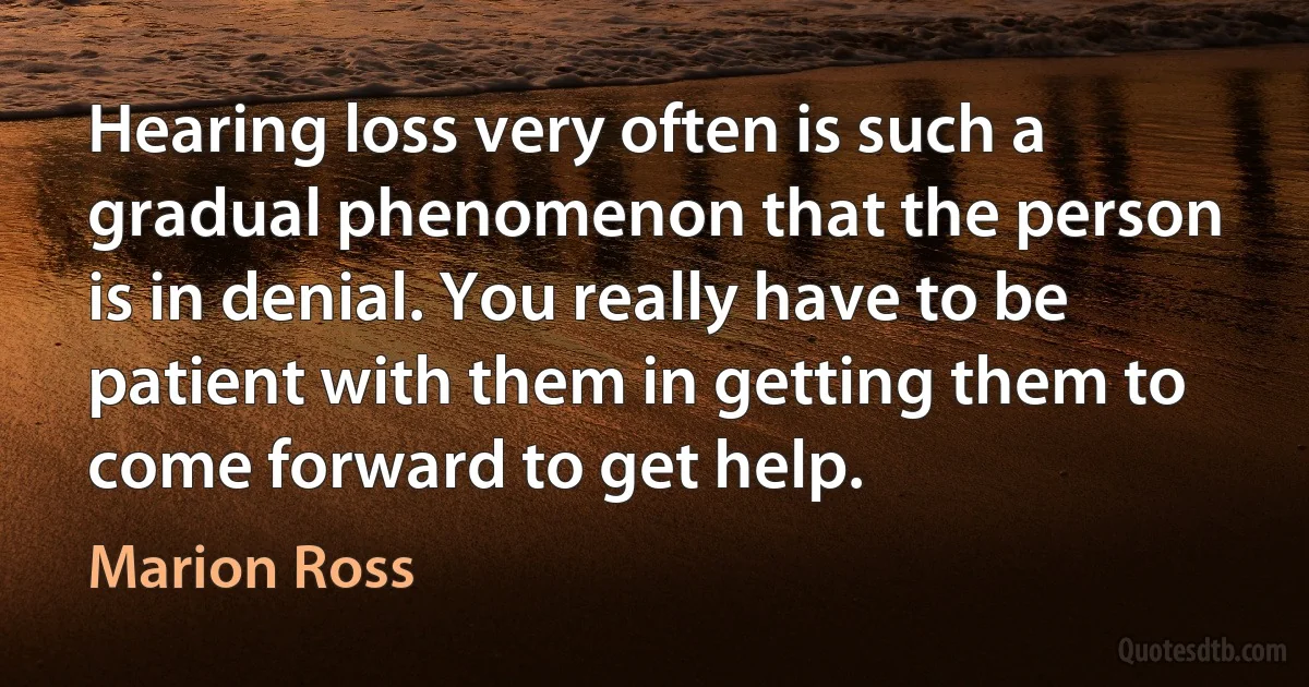 Hearing loss very often is such a gradual phenomenon that the person is in denial. You really have to be patient with them in getting them to come forward to get help. (Marion Ross)