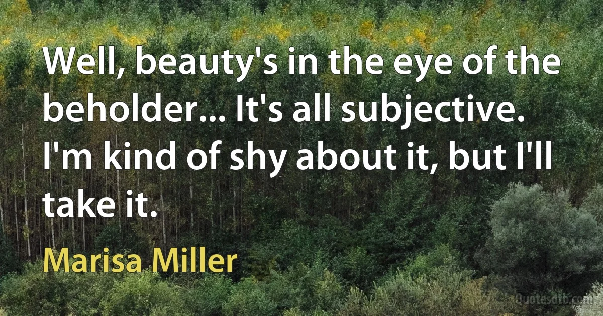 Well, beauty's in the eye of the beholder... It's all subjective. I'm kind of shy about it, but I'll take it. (Marisa Miller)