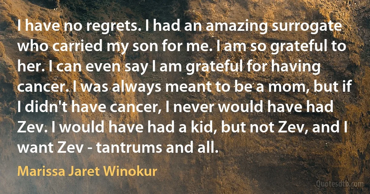 I have no regrets. I had an amazing surrogate who carried my son for me. I am so grateful to her. I can even say I am grateful for having cancer. I was always meant to be a mom, but if I didn't have cancer, I never would have had Zev. I would have had a kid, but not Zev, and I want Zev - tantrums and all. (Marissa Jaret Winokur)