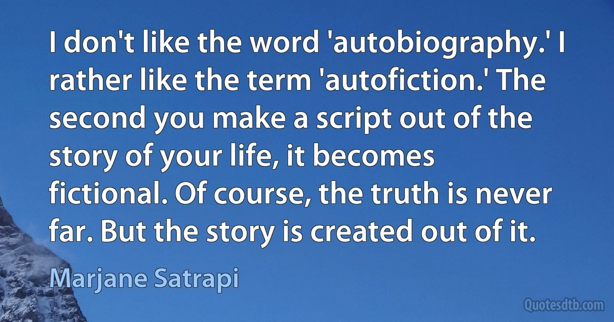 I don't like the word 'autobiography.' I rather like the term 'autofiction.' The second you make a script out of the story of your life, it becomes fictional. Of course, the truth is never far. But the story is created out of it. (Marjane Satrapi)