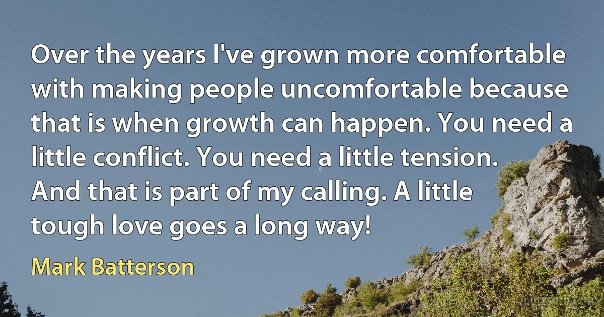 Over the years I've grown more comfortable with making people uncomfortable because that is when growth can happen. You need a little conflict. You need a little tension. And that is part of my calling. A little tough love goes a long way! (Mark Batterson)