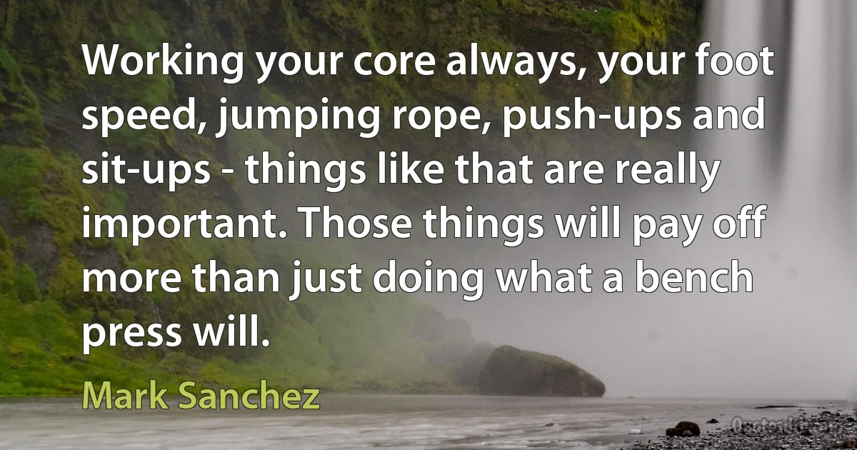 Working your core always, your foot speed, jumping rope, push-ups and sit-ups - things like that are really important. Those things will pay off more than just doing what a bench press will. (Mark Sanchez)