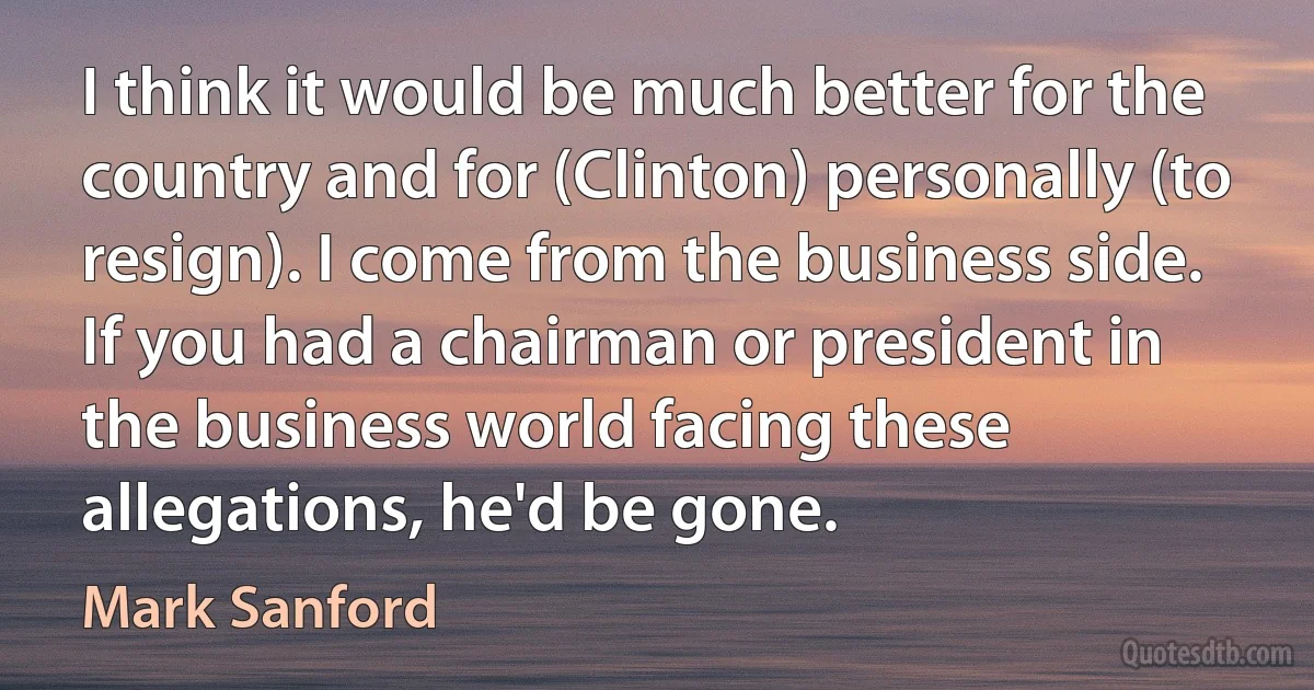 I think it would be much better for the country and for (Clinton) personally (to resign). I come from the business side. If you had a chairman or president in the business world facing these allegations, he'd be gone. (Mark Sanford)