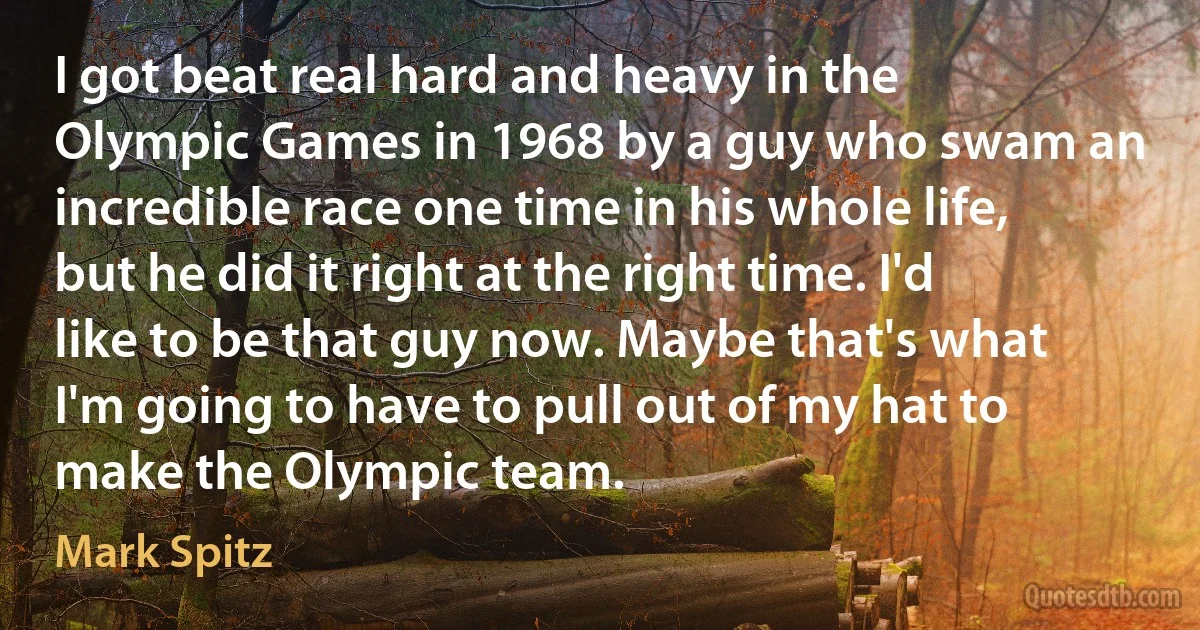 I got beat real hard and heavy in the Olympic Games in 1968 by a guy who swam an incredible race one time in his whole life, but he did it right at the right time. I'd like to be that guy now. Maybe that's what I'm going to have to pull out of my hat to make the Olympic team. (Mark Spitz)