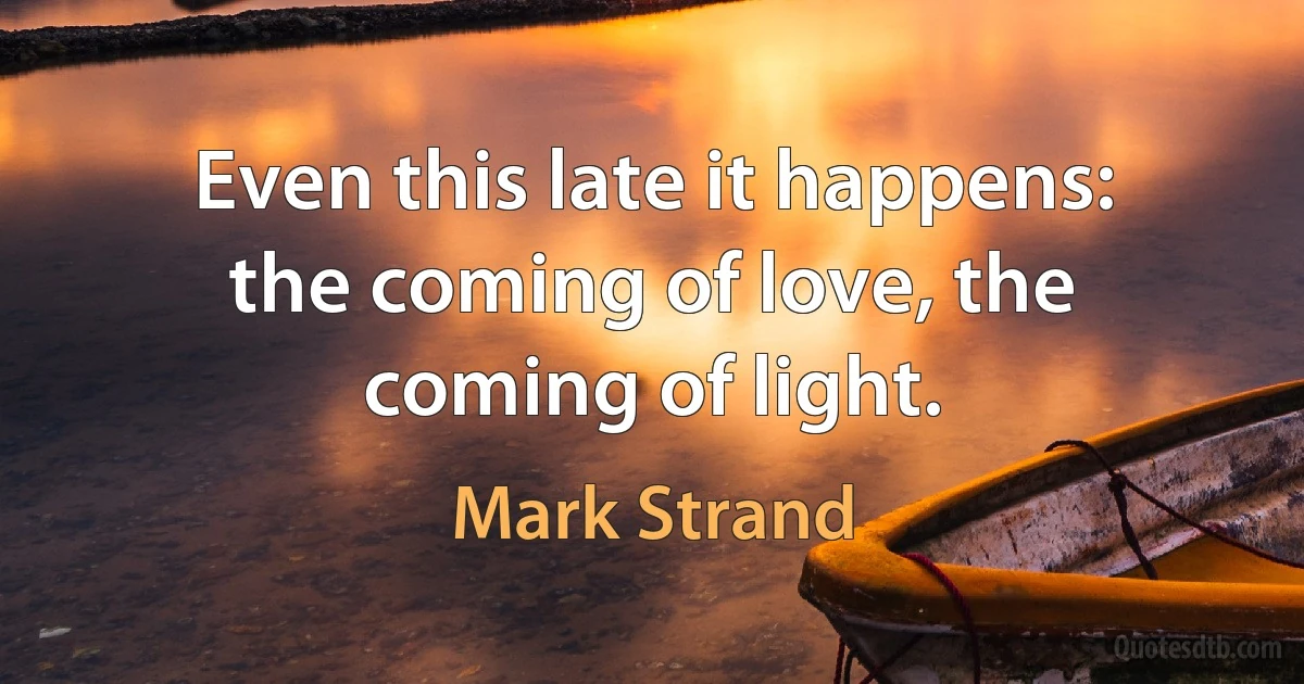 Even this late it happens:
the coming of love, the coming of light. (Mark Strand)