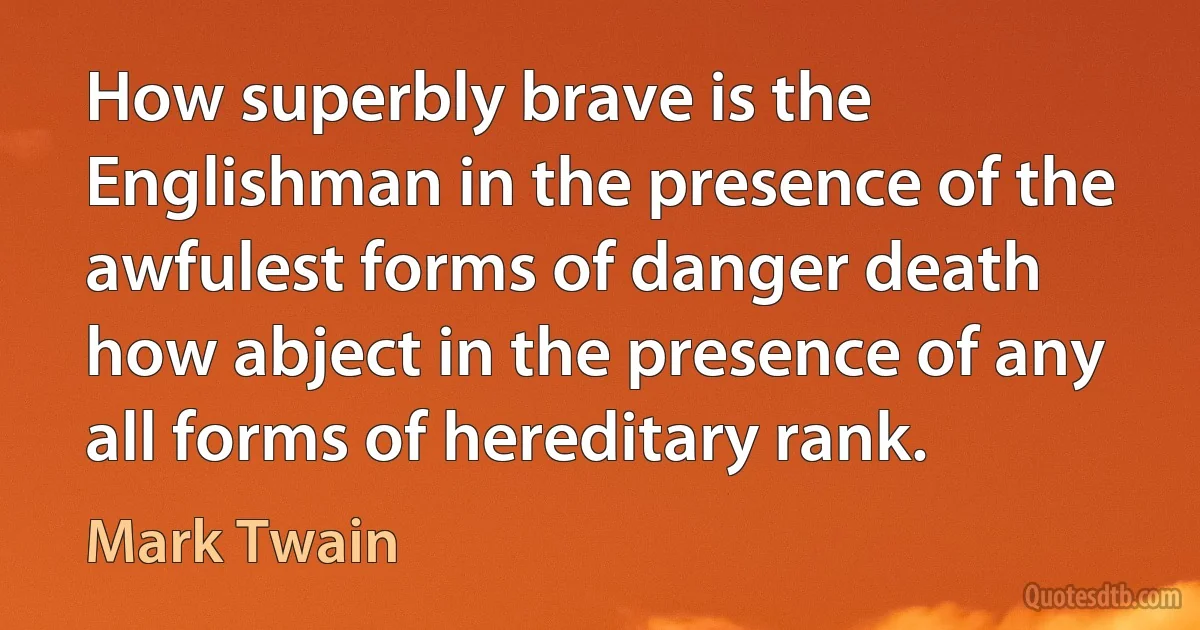 How superbly brave is the Englishman in the presence of the awfulest forms of danger death how abject in the presence of any all forms of hereditary rank. (Mark Twain)