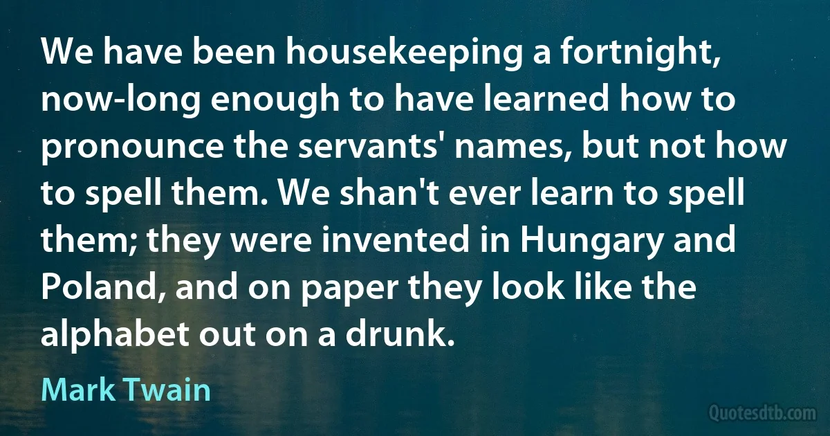 We have been housekeeping a fortnight, now-long enough to have learned how to pronounce the servants' names, but not how to spell them. We shan't ever learn to spell them; they were invented in Hungary and Poland, and on paper they look like the alphabet out on a drunk. (Mark Twain)