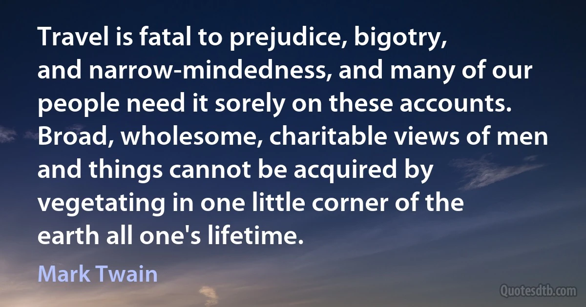 Travel is fatal to prejudice, bigotry, and narrow-mindedness, and many of our people need it sorely on these accounts. Broad, wholesome, charitable views of men and things cannot be acquired by vegetating in one little corner of the earth all one's lifetime. (Mark Twain)