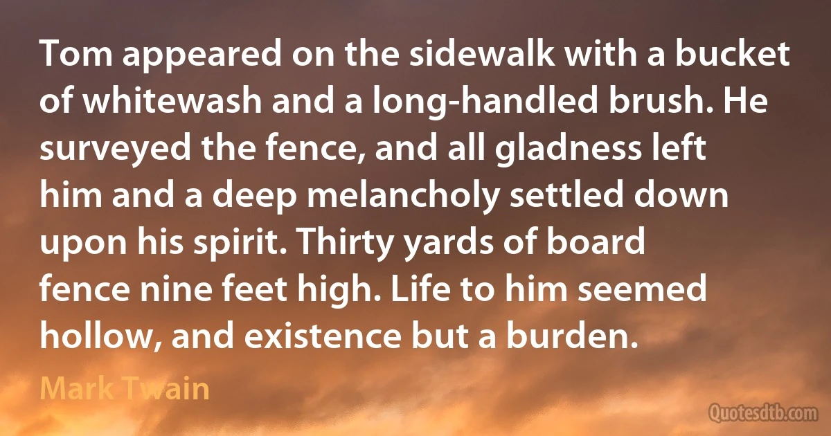 Tom appeared on the sidewalk with a bucket of whitewash and a long-handled brush. He surveyed the fence, and all gladness left him and a deep melancholy settled down upon his spirit. Thirty yards of board fence nine feet high. Life to him seemed hollow, and existence but a burden. (Mark Twain)