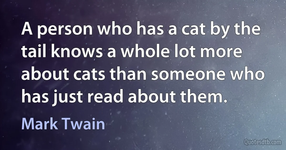 A person who has a cat by the tail knows a whole lot more about cats than someone who has just read about them. (Mark Twain)