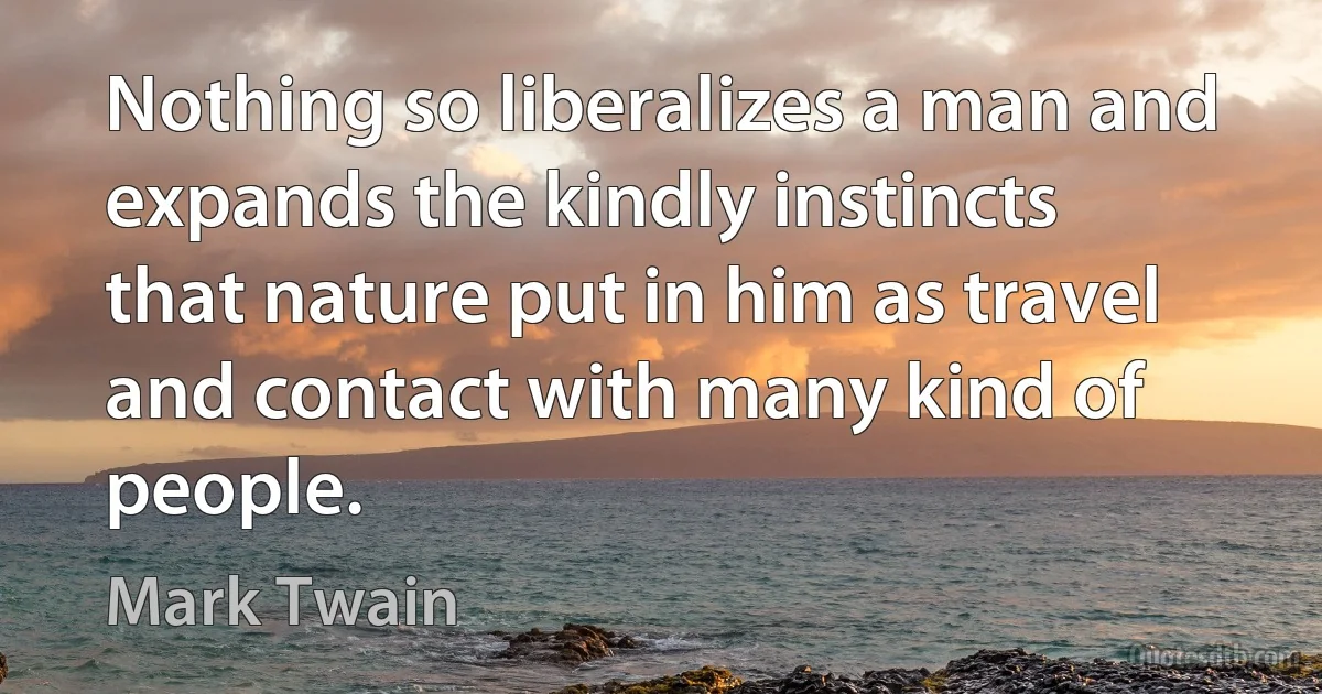 Nothing so liberalizes a man and expands the kindly instincts that nature put in him as travel and contact with many kind of people. (Mark Twain)