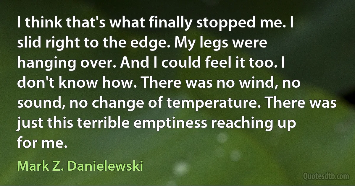 I think that's what finally stopped me. I slid right to the edge. My legs were hanging over. And I could feel it too. I don't know how. There was no wind, no sound, no change of temperature. There was just this terrible emptiness reaching up for me. (Mark Z. Danielewski)