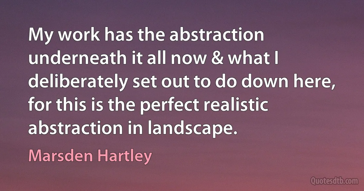 My work has the abstraction underneath it all now & what I deliberately set out to do down here, for this is the perfect realistic abstraction in landscape. (Marsden Hartley)