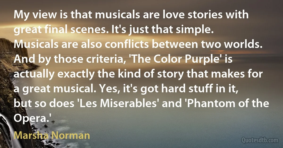 My view is that musicals are love stories with great final scenes. It's just that simple. Musicals are also conflicts between two worlds. And by those criteria, 'The Color Purple' is actually exactly the kind of story that makes for a great musical. Yes, it's got hard stuff in it, but so does 'Les Miserables' and 'Phantom of the Opera.' (Marsha Norman)