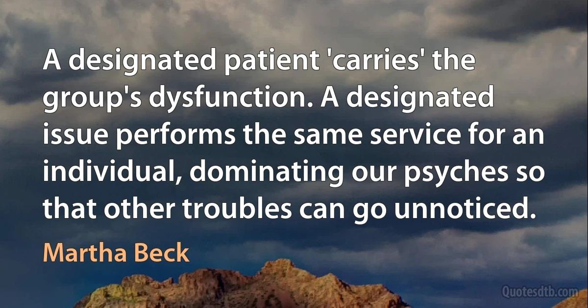 A designated patient 'carries' the group's dysfunction. A designated issue performs the same service for an individual, dominating our psyches so that other troubles can go unnoticed. (Martha Beck)