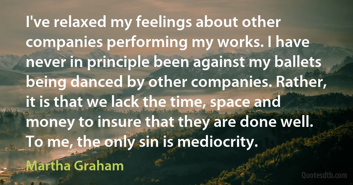 I've relaxed my feelings about other companies performing my works. I have never in principle been against my ballets being danced by other companies. Rather, it is that we lack the time, space and money to insure that they are done well. To me, the only sin is mediocrity. (Martha Graham)