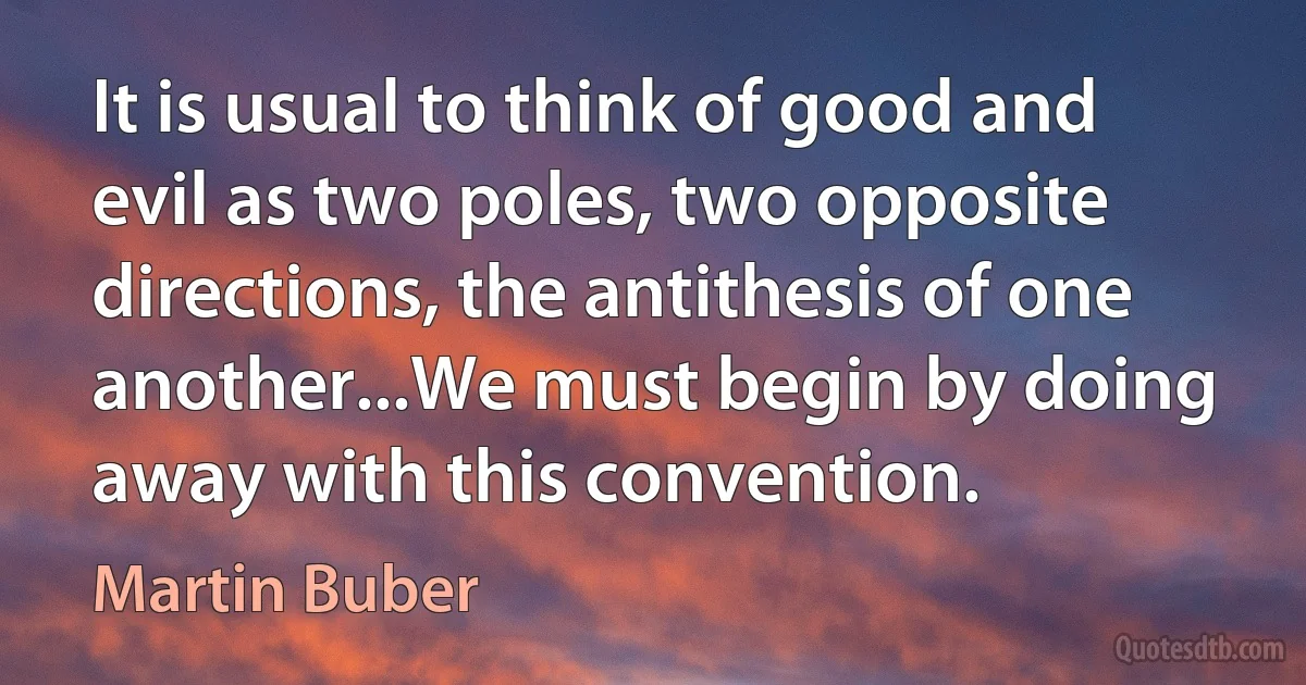 It is usual to think of good and evil as two poles, two opposite directions, the antithesis of one another...We must begin by doing away with this convention. (Martin Buber)