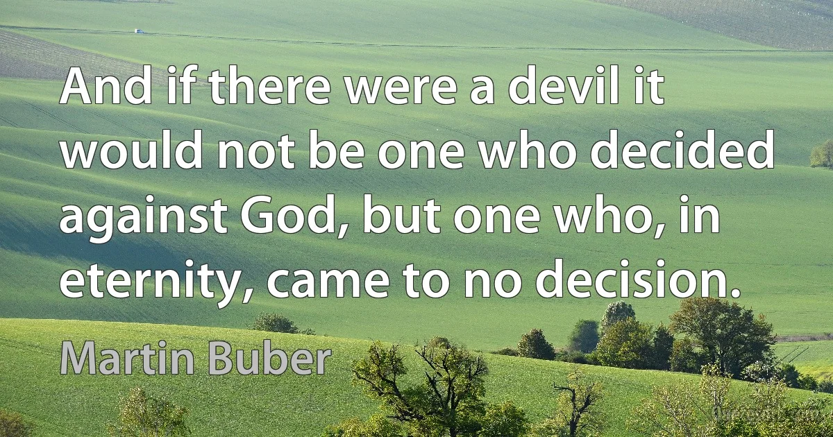 And if there were a devil it would not be one who decided against God, but one who, in eternity, came to no decision. (Martin Buber)