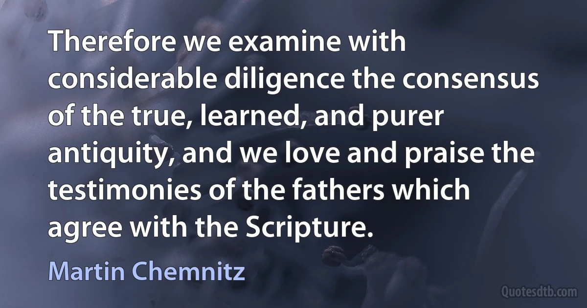 Therefore we examine with considerable diligence the consensus of the true, learned, and purer antiquity, and we love and praise the testimonies of the fathers which agree with the Scripture. (Martin Chemnitz)