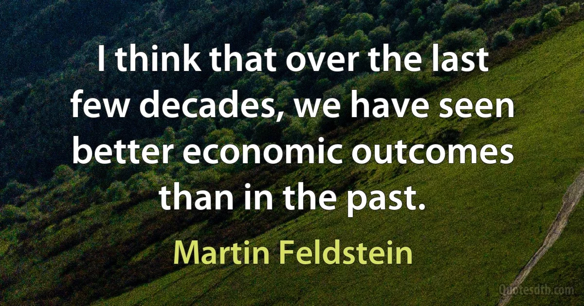 I think that over the last few decades, we have seen better economic outcomes than in the past. (Martin Feldstein)