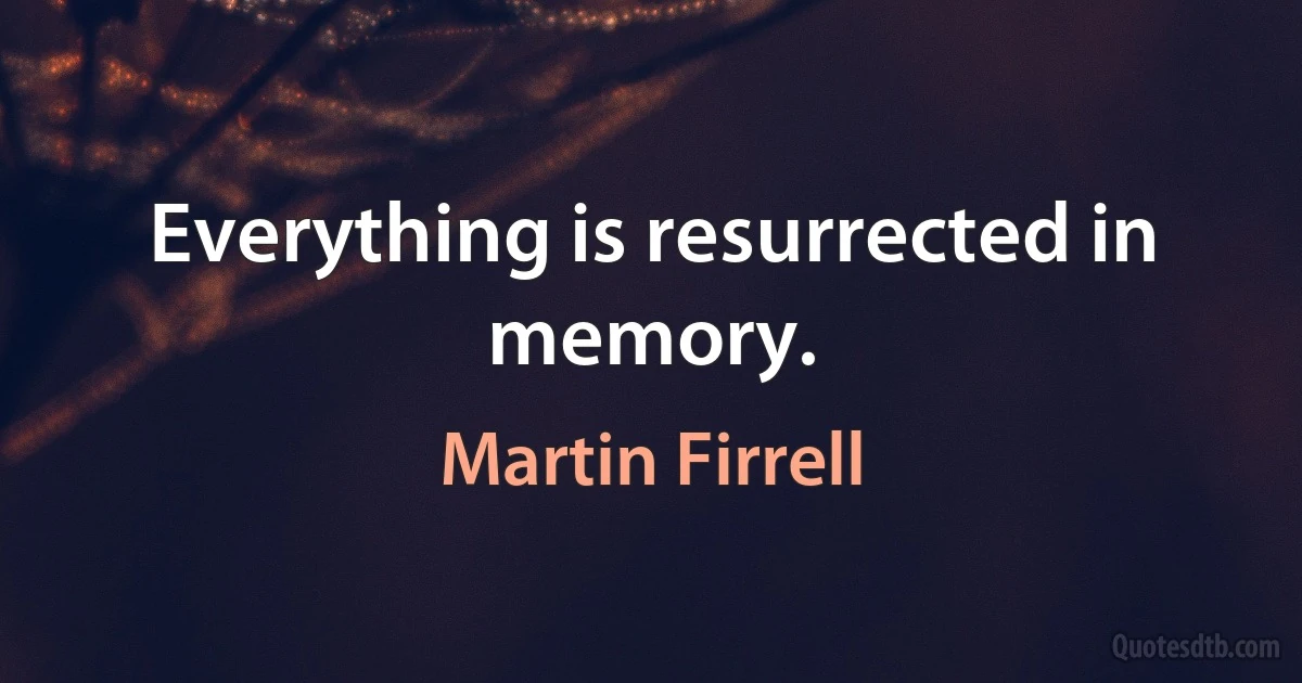 Everything is resurrected in memory. (Martin Firrell)