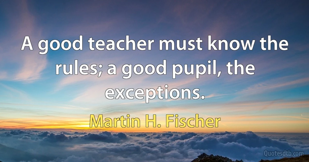 A good teacher must know the rules; a good pupil, the exceptions. (Martin H. Fischer)