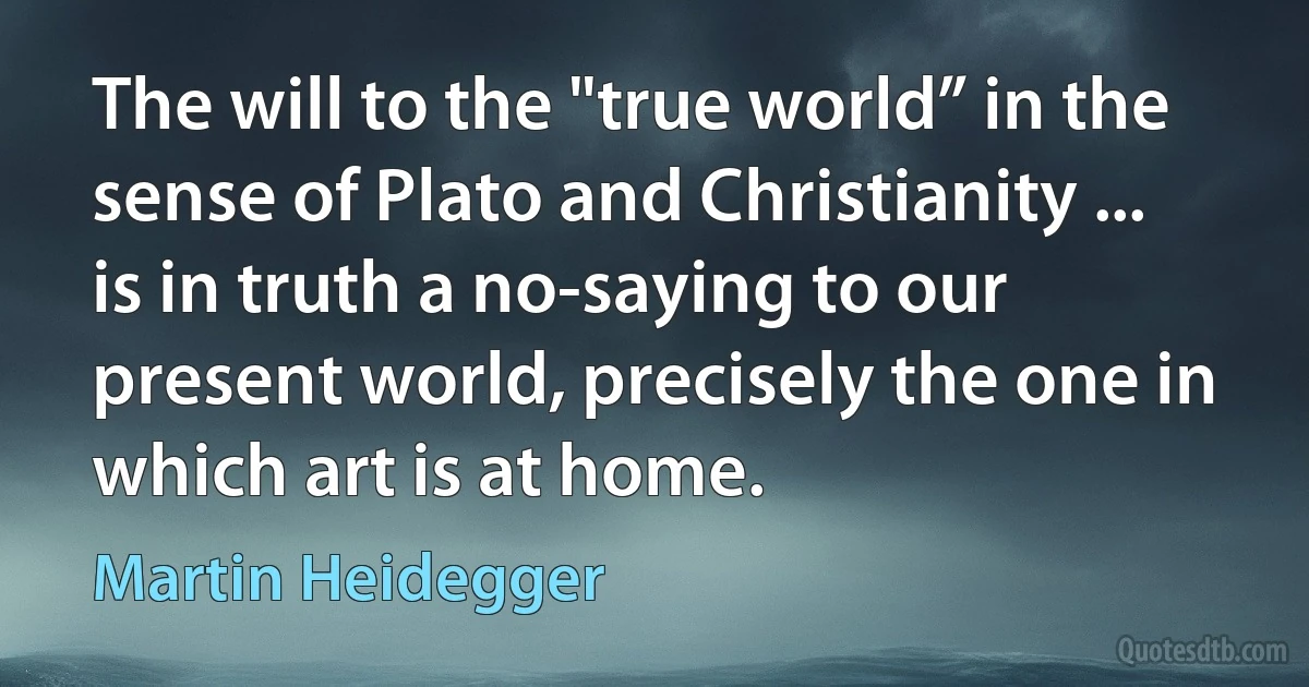 The will to the "true world” in the sense of Plato and Christianity ... is in truth a no-saying to our present world, precisely the one in which art is at home. (Martin Heidegger)