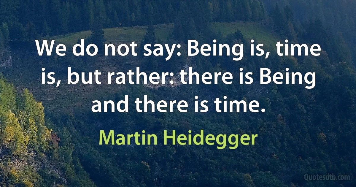 We do not say: Being is, time is, but rather: there is Being and there is time. (Martin Heidegger)