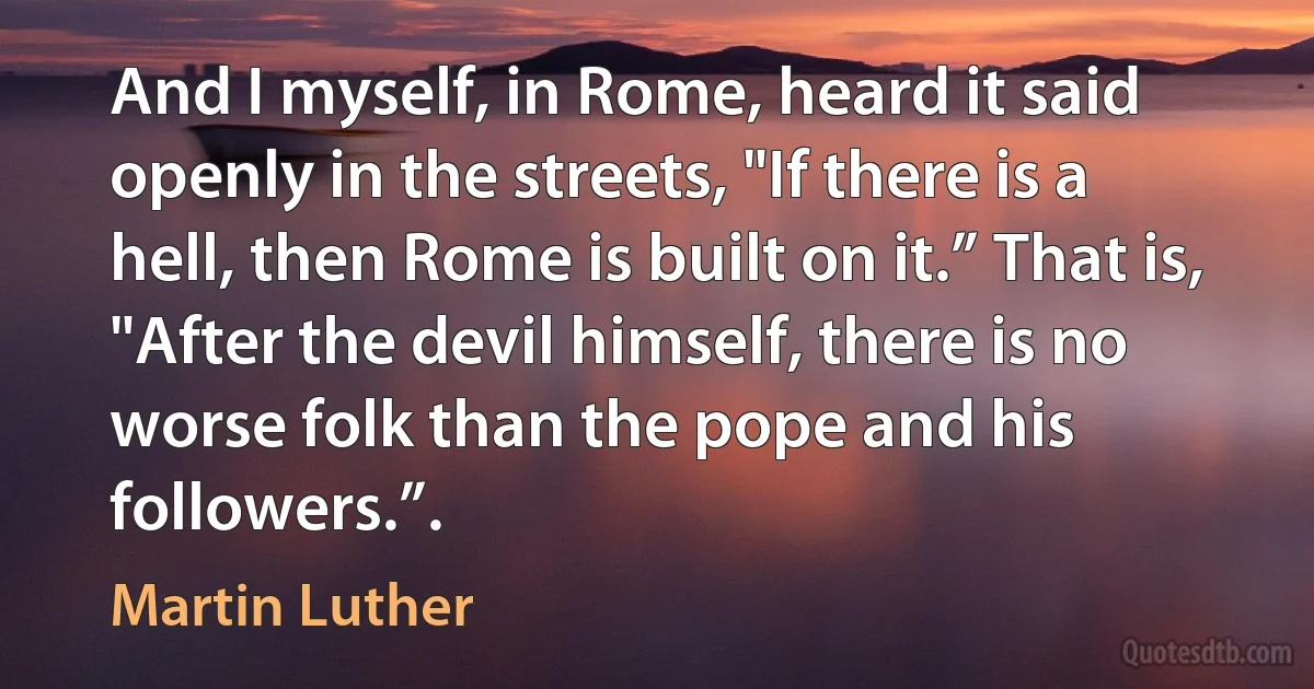 And I myself, in Rome, heard it said openly in the streets, "If there is a hell, then Rome is built on it.” That is, "After the devil himself, there is no worse folk than the pope and his followers.”. (Martin Luther)