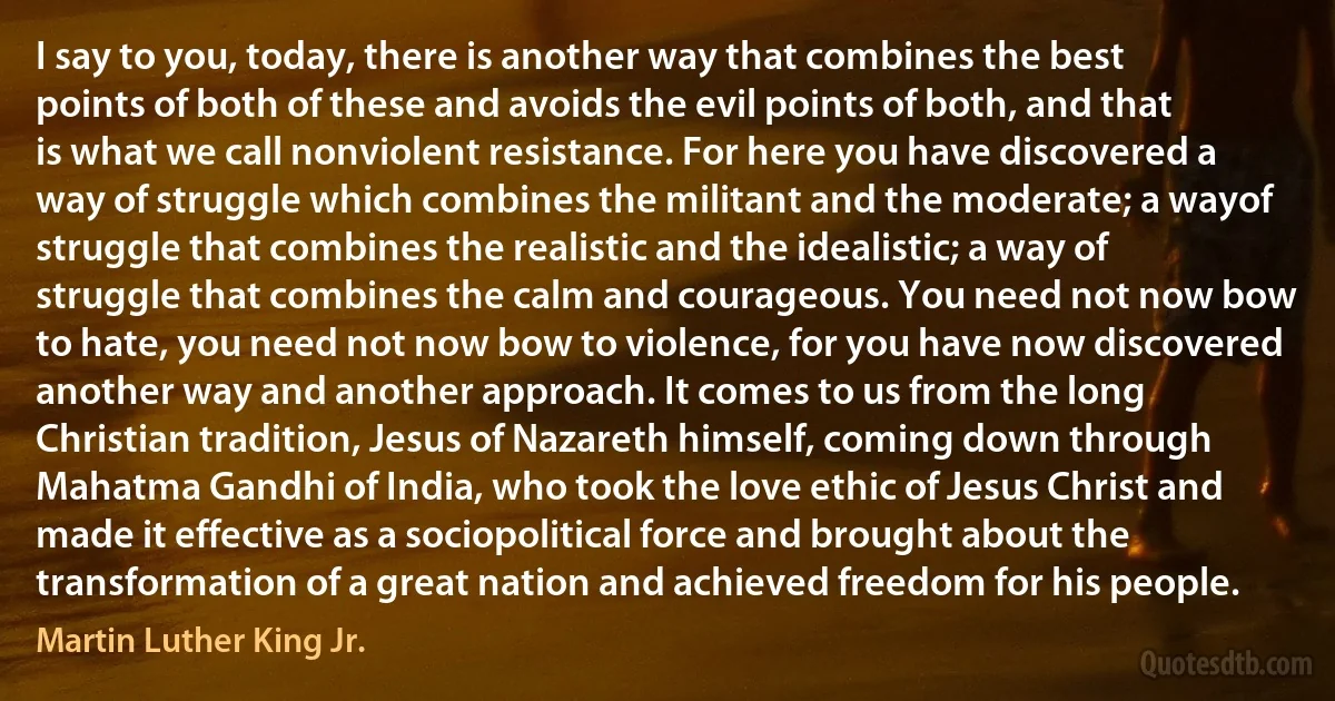 I say to you, today, there is another way that combines the best points of both of these and avoids the evil points of both, and that is what we call nonviolent resistance. For here you have discovered a way of struggle which combines the militant and the moderate; a wayof struggle that combines the realistic and the idealistic; a way of struggle that combines the calm and courageous. You need not now bow to hate, you need not now bow to violence, for you have now discovered another way and another approach. It comes to us from the long Christian tradition, Jesus of Nazareth himself, coming down through Mahatma Gandhi of India, who took the love ethic of Jesus Christ and made it effective as a sociopolitical force and brought about the transformation of a great nation and achieved freedom for his people. (Martin Luther King Jr.)