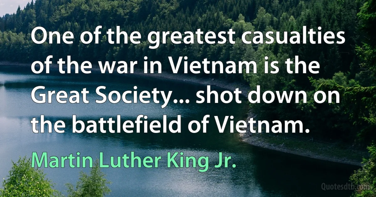 One of the greatest casualties of the war in Vietnam is the Great Society... shot down on the battlefield of Vietnam. (Martin Luther King Jr.)