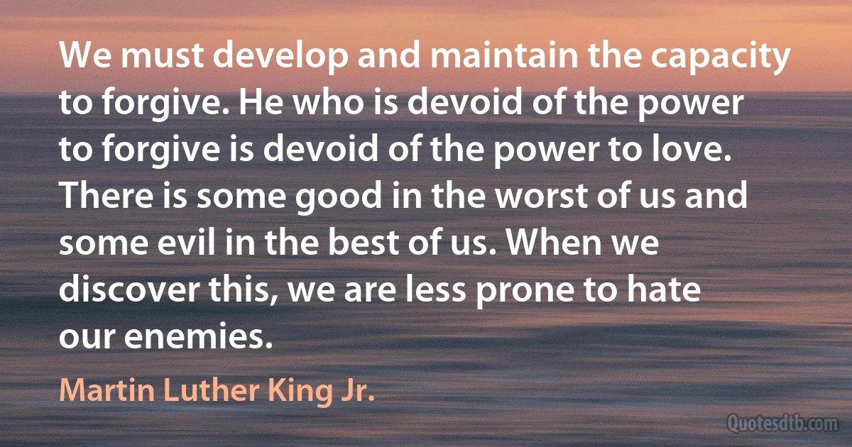 We must develop and maintain the capacity to forgive. He who is devoid of the power to forgive is devoid of the power to love. There is some good in the worst of us and some evil in the best of us. When we discover this, we are less prone to hate our enemies. (Martin Luther King Jr.)