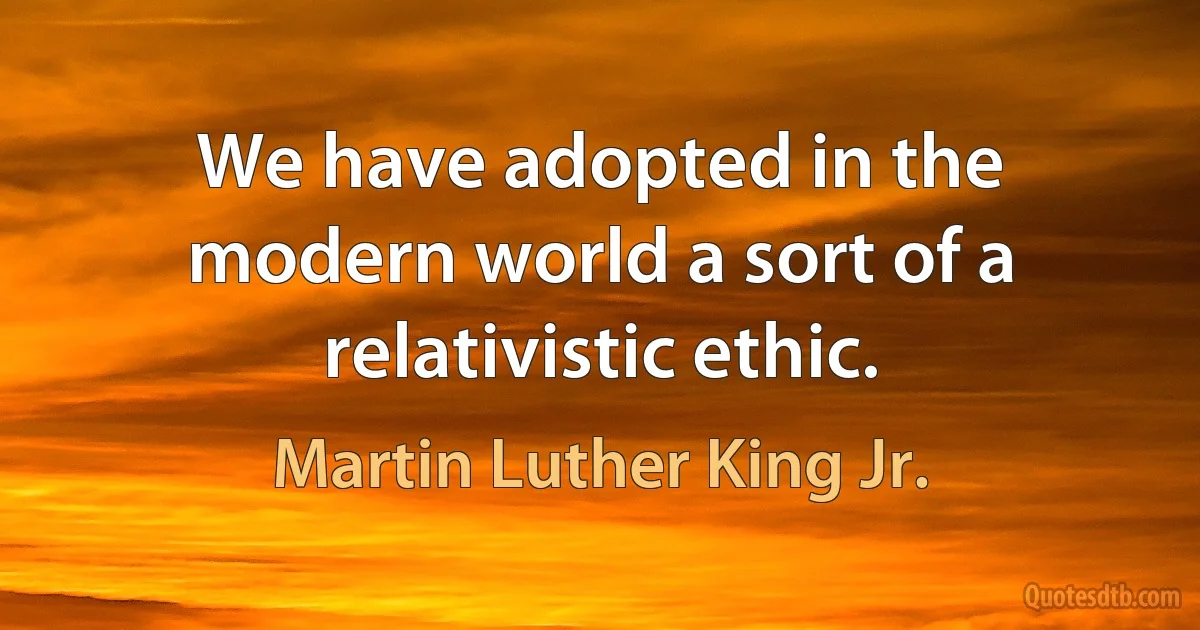 We have adopted in the modern world a sort of a relativistic ethic. (Martin Luther King Jr.)