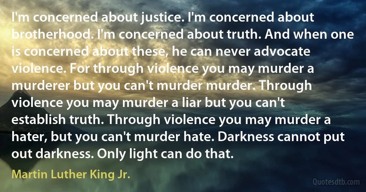 I'm concerned about justice. I'm concerned about brotherhood. I'm concerned about truth. And when one is concerned about these, he can never advocate violence. For through violence you may murder a murderer but you can't murder murder. Through violence you may murder a liar but you can't establish truth. Through violence you may murder a hater, but you can't murder hate. Darkness cannot put out darkness. Only light can do that. (Martin Luther King Jr.)