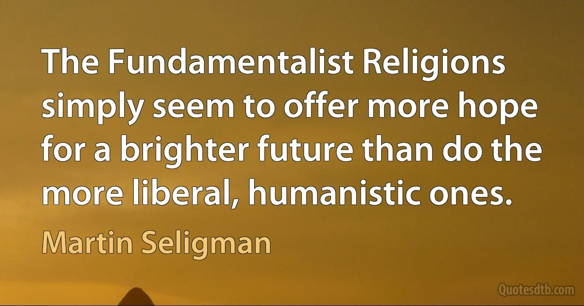 The Fundamentalist Religions simply seem to offer more hope for a brighter future than do the more liberal, humanistic ones. (Martin Seligman)