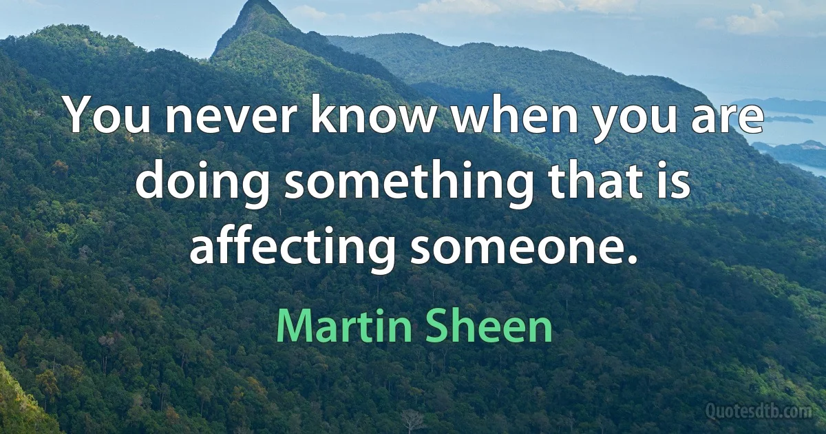 You never know when you are doing something that is affecting someone. (Martin Sheen)