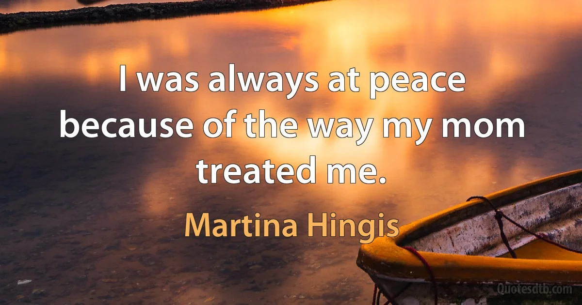 I was always at peace because of the way my mom treated me. (Martina Hingis)