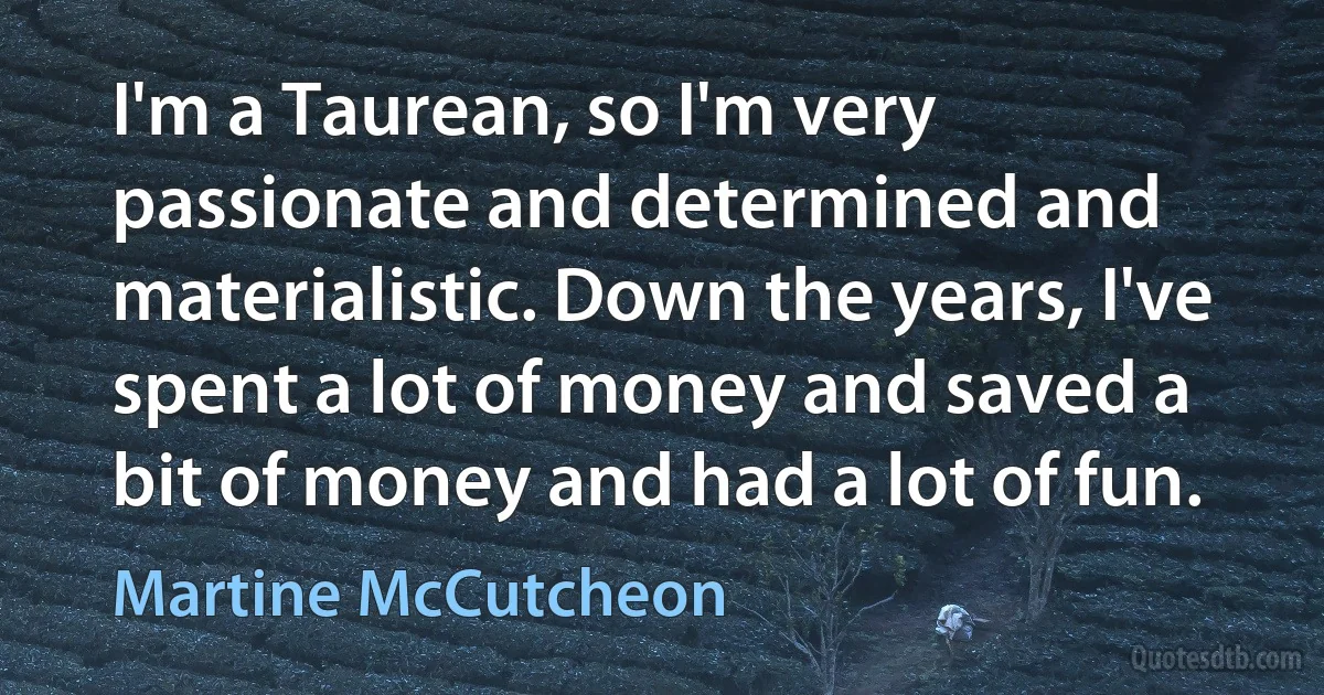 I'm a Taurean, so I'm very passionate and determined and materialistic. Down the years, I've spent a lot of money and saved a bit of money and had a lot of fun. (Martine McCutcheon)